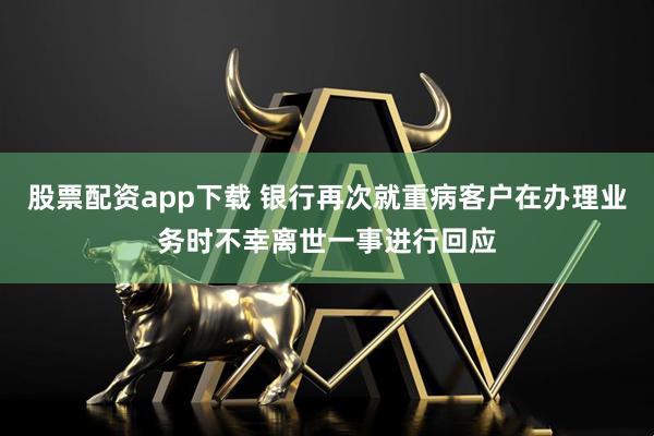 股票配资app下载 银行再次就重病客户在办理业务时不幸离世一事进行回应