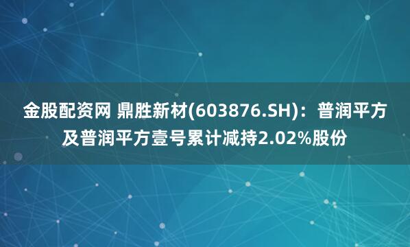金股配资网 鼎胜新材(603876.SH)：普润平方及普润平方壹号累计减持2.02%股份