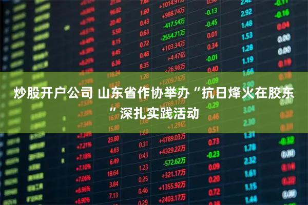 炒股开户公司 山东省作协举办“抗日烽火在胶东”深扎实践活动