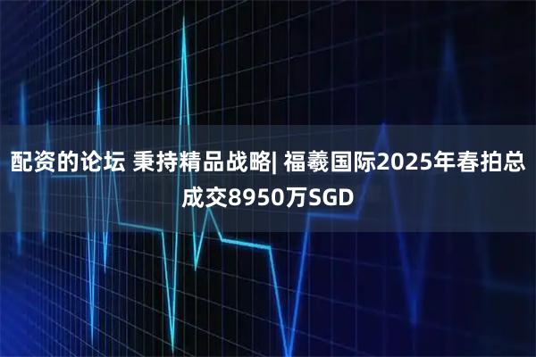 配资的论坛 秉持精品战略| 福羲国际2025年春拍总成交8950万SGD