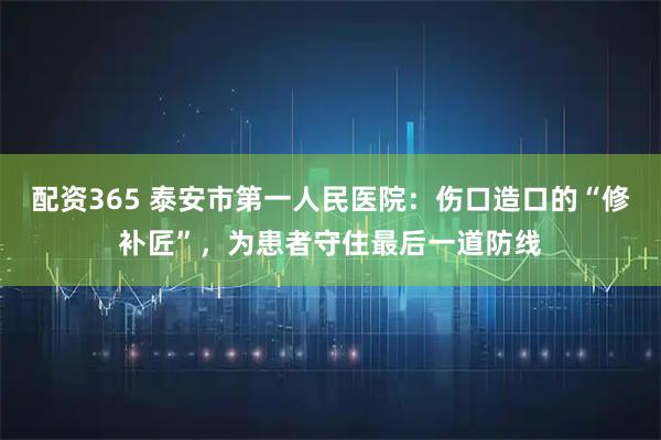 配资365 泰安市第一人民医院：伤口造口的“修补匠”，为患者守住最后一道防线