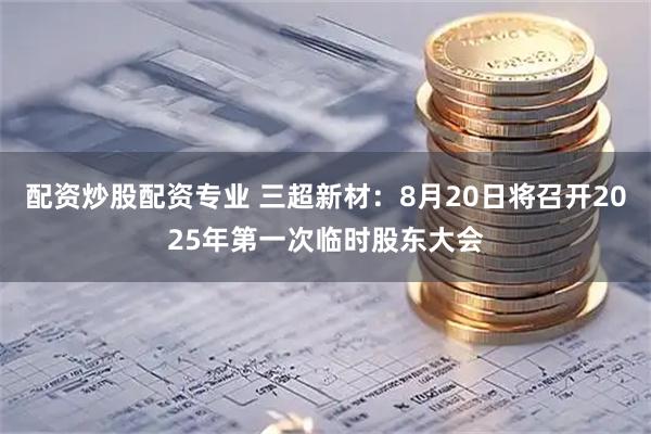 配资炒股配资专业 三超新材：8月20日将召开2025年第一次临时股东大会