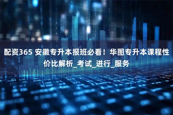 配资365 安徽专升本报班必看！华图专升本课程性价比解析_考试_进行_服务