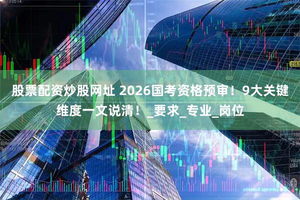 股票配资炒股网址 2026国考资格预审！9大关键维度一文说清！_要求_专业_岗位