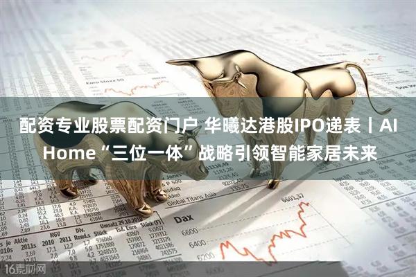 配资专业股票配资门户 华曦达港股IPO递表丨AI Home“三位一体”战略引领智能家居未来