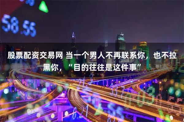 股票配资交易网 当一个男人不再联系你，也不拉黑你，“目的往往是这件事”