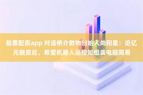 股票配资app 对话桥介数物创始人尚阳星：近亿元融资后，希望机器人运控如组装电脑简易