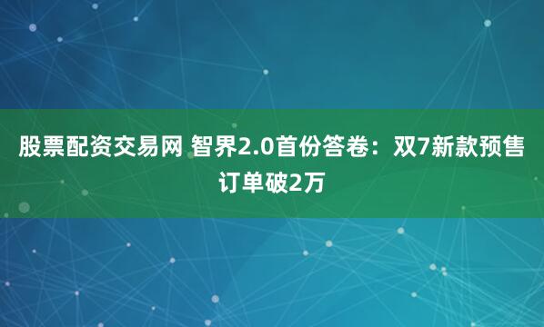 股票配资交易网 智界2.0首份答卷：双7新款预售订单破2万