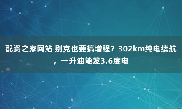 配资之家网站 别克也要搞增程？302km纯电续航，一升油能发3.6度电