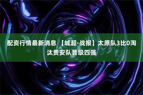 配资行情最新消息 【城超·战报】太原队3比0淘汰贵安队晋级四强