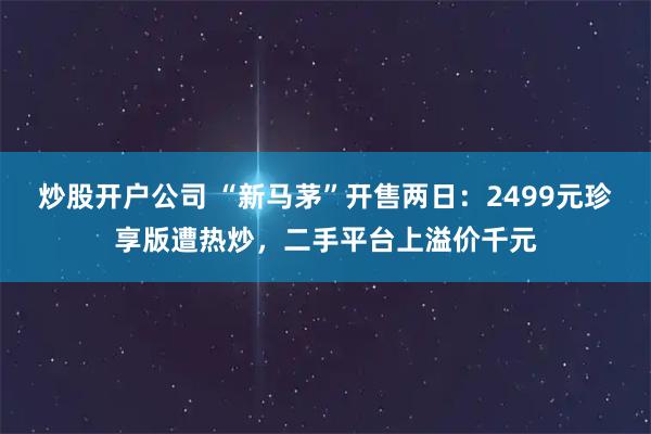 炒股开户公司 “新马茅”开售两日：2499元珍享版遭热炒，二手平台上溢价千元